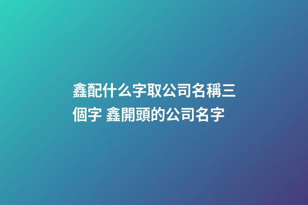 鑫配什么字取公司名稱三個字 鑫開頭的公司名字-第1張-公司起名-玄機派
